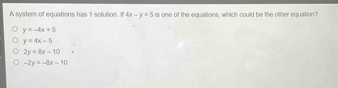 a system of equations has 1 solution. if 4x - y = 5 is one of the equations, which could be the other equation?\no y = -4x + 5\no y = 4x - 5\no 2y = 8x - 10\no -2y = -8x - 10