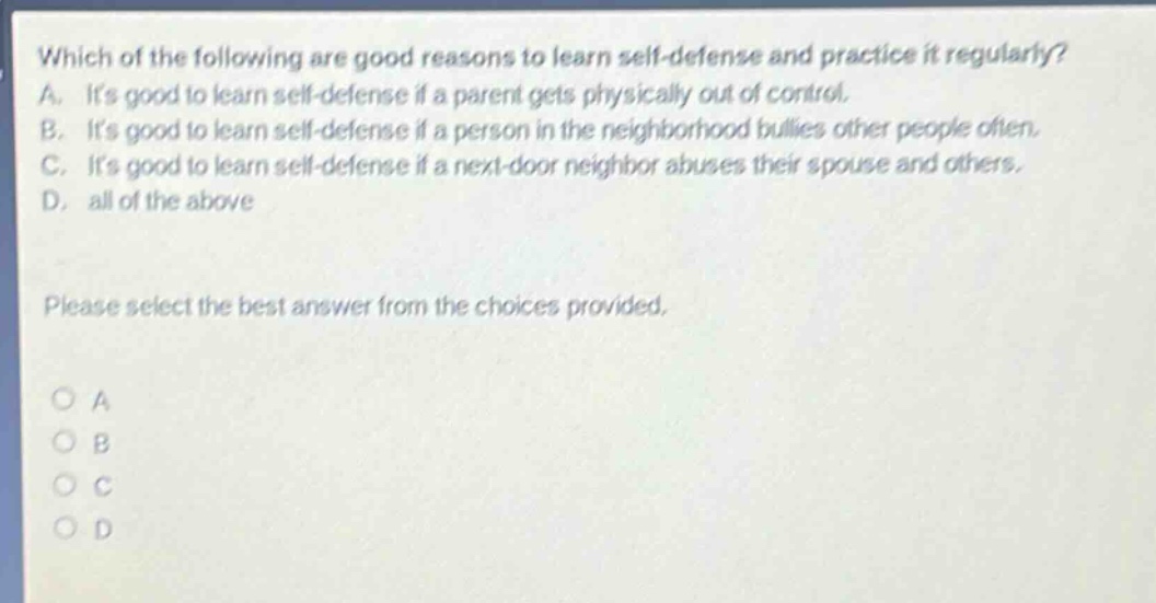which of the following are good reasons to learn self - defense and practice it regularly? a. its good to learn self - defense if a parent gets physically out of control. b. its good to learn self - defense if a person in the neighborhood bullies other people often. c. its good to learn self - defense if a next - door neighbor abuses their spouse and others. d. all of the above please select the best answer from the choices provided.