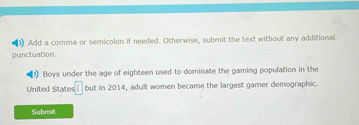 add a comma or semicolon if needed. otherwise, submit the text without any additional punctuation. boys under the age of eighteen used to dominate the gaming population in the united states but in 2014, adult women became the largest gamer demographic.