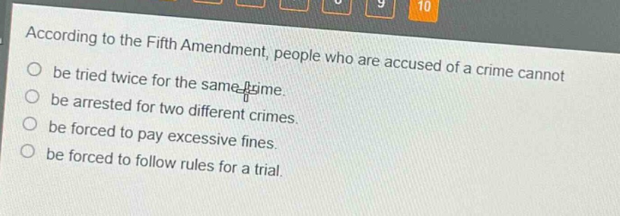 according to the fifth amendment, people who are accused of a crime cannot be tried twice for the same crime. be arrested for two different crimes. be forced to pay excessive fines. be forced to follow rules for a trial.