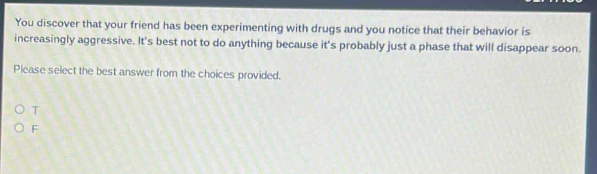 you discover that your friend has been experimenting with drugs and you notice that their behavior is increasingly aggressive. its best not to do anything because its probably just a phase that will disappear soon. please select the best answer from the choices provided. o t o f