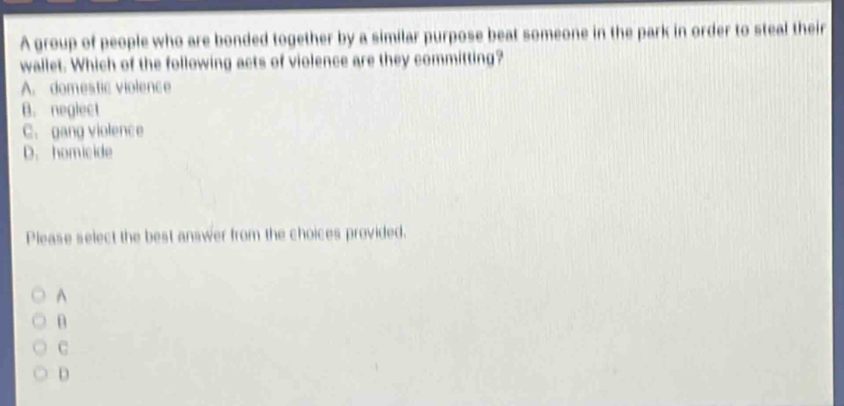 a group of people who are bonded together by a similar purpose beat someone in the park in order to steal their wallet. which of the following acts of violence are they committing? a. domestic violence b. neglect c. gang violence d. homicide please select the best answer from the choices provided. o a o b o c o d