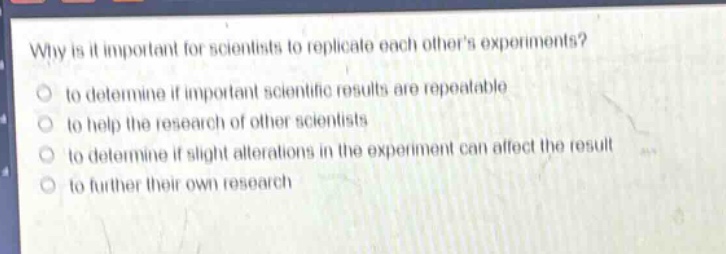 why is it important for scientists to replicate each others experiments? to determine if important scientific results are repeatable to help the research of other scientists to determine if slight alterations in the experiment can affect the result to further their own research