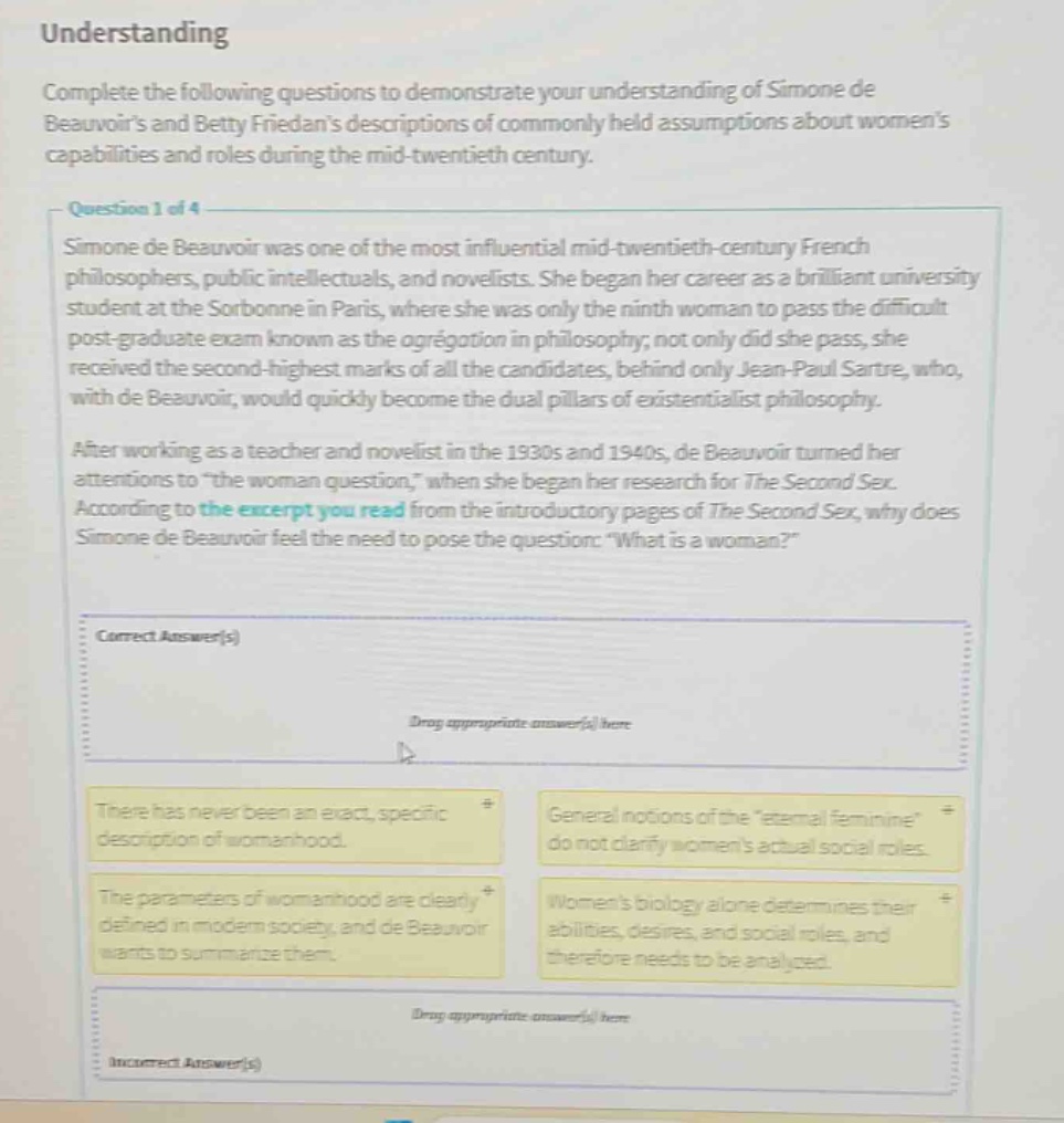 understanding\ncomplete the following questions to demonstrate your understanding of simone de beauvoirs and betty friedans descriptions of commonly held assumptions about womens capabilities and roles during the mid - twentieth century.\nquestion 1 of 4\nsimone de beauvoir was one of the most influential mid - twentieth - century french philosophers, public intellectuals, and novelists. she began her career as a brilliant university student at the sorbonne in paris, where she was only the ninth woman to pass the difficult post - graduate exam known as the agrégation in philosophy; not only did she pass, she received the second - highest marks of all the candidates, behind only jean - paul sartre, who, with de beauvoir, would quickly become the dual pillars of existentialist philosophy.\nafter working as a teacher and novelist in the 1930s and 1940s, de beauvoir turned her attentions to \the woman question,\ when she began her research for the second sex. according to the excerpt you read from the introductory pages of the second sex, why does simone de beauvoir feel the need to pose the question: \what is a woman?\\ncorrect answer(s)\ndrag appropriate answer(s) here\nthere has never been an exact, specific description of womanhood.\ngeneral notions of the eternal feminine do not clarify womens actual social roles.\nthe parameters of womanhood are clearly defined in modern society, and de beauvoir wants to summarize them.\nwomens biology alone determines their abilities, desires, and social roles, and therefore needs to be analysed.\ndrag appropriate answer(s) here\nincorrect answer(s)