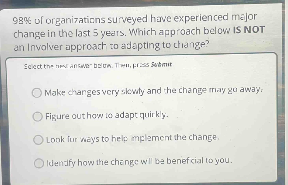98% of organizations surveyed have experienced major change in the last 5 years. which approach below is not an involver approach to adapting to change? select the best answer below. then, press submit. make changes very slowly and the change may go away. figure out how to adapt quickly. look for ways to help implement the change. identify how the change will be beneficial to you.
