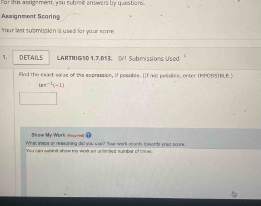 for this assignment, you submit answers by questions. assignment scoring your last submission is used for your score. 1. details lartrig10 1.7.013. 0/1 submissions used find the exact value of the expression, if possible. (if not possible, enter impossible.) tan^(-1)(-1) show my work (required) what steps or reasoning did you use? your work counts towards your score. you can submit show my work an unlimited number of times.