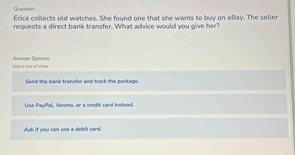question: erica collects old watches. she found one that she wants to buy on ebay. the seller requests a direct bank transfer. what advice would you give her? answer options: select one of three send the bank transfer and track the package. use paypal, venmo, or a credit card instead. ask if you can use a debit card.