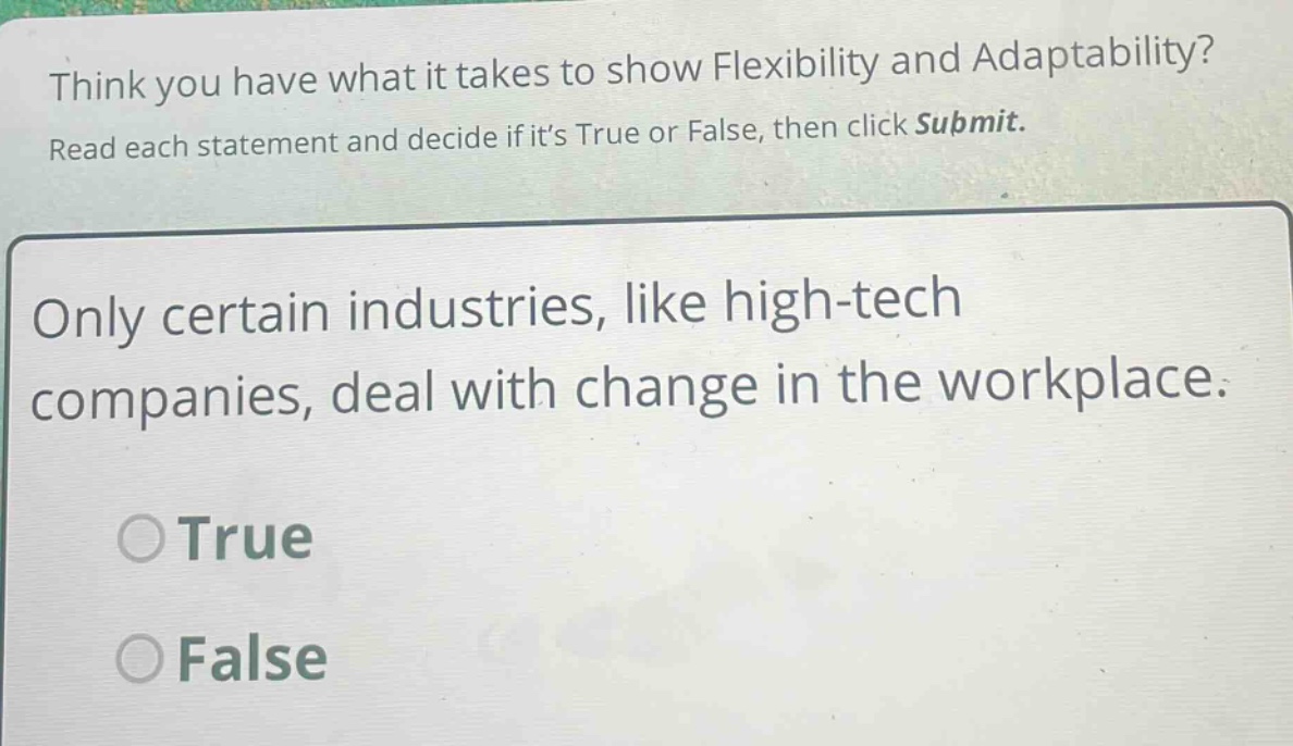 think you have what it takes to show flexibility and adaptability? read each statement and decide if its true or false, then click submit. only certain industries, like high - tech companies, deal with change in the workplace. true false