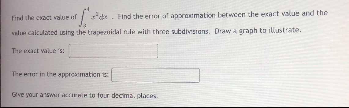 find the exact value of ∫₃⁴ x²dx. find the error of approximation between the exact value and the value calculated using the trapezoidal rule with three subdivisions. draw a graph to illustrate. the exact value is: blank the error in the approximation is: blank give your answer accurate to four decimal places.