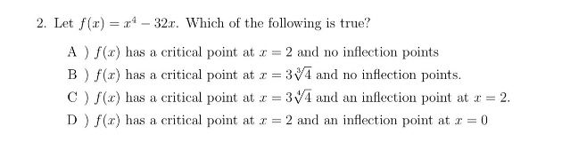 2. let f(x)=x^4 - 32x. which of the following is true? a ) f(x) has a critical point at x = 2 and no inflection points b ) f(x) has a critical point at x = 3√4 and no inflection points. c ) f(x) has a critical point at x = 3√4{4} and an inflection point at x = 2. d ) f(x) has a critical point at x = 2 and an inflection point at x = 0
