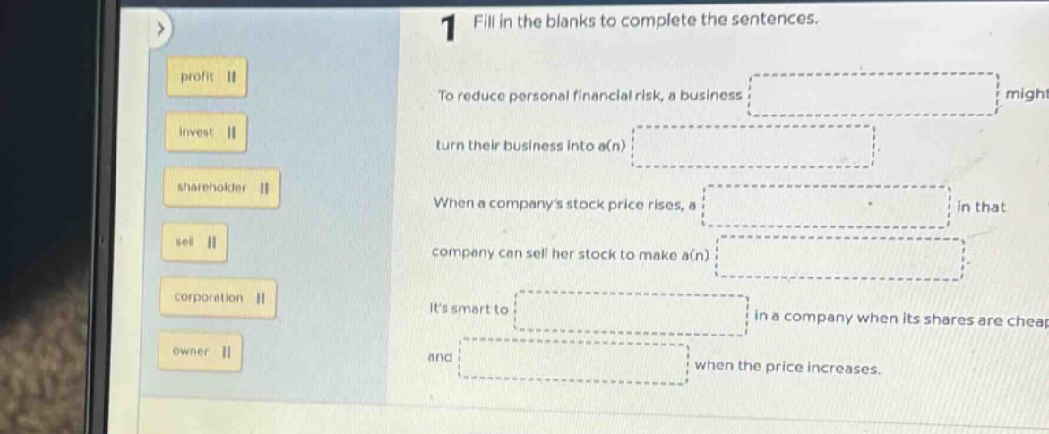 1 fill in the blanks to complete the sentences. to reduce personal financial risk, a business might turn their business into a(n) when a companys stock price rises, a in that company can sell her stock to make a(n) its smart to in a company when its shares are cheap and when the price increases. profit invest shareholder sell corporation owner