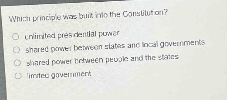 which principle was built into the constitution?\nunlimited presidential power\nshared power between states and local governments\nshared power between people and the states\nlimited government