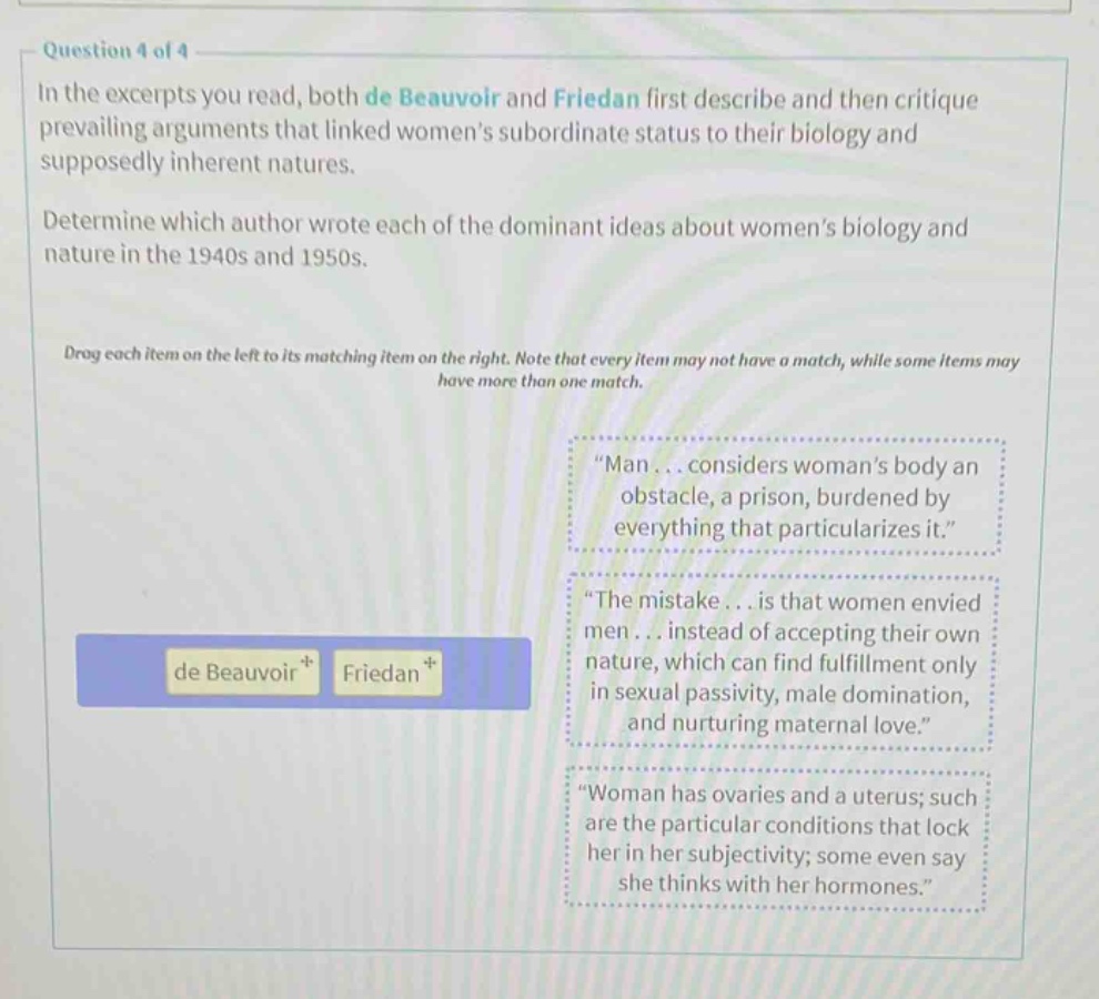 question 4 of 4 in the excerpts you read, both de beauvoir and friedan first describe and then critique prevailing arguments that linked womens subordinate status to their biology and supposedly inherent natures. determine which author wrote each of the dominant ideas about womens biology and nature in the 1940s and 1950s. drag each item on the left to its matching item on the right. note that every item may not have a match, while some items may have more than one match. \man... considers womans body an obstacle, a prison, burdened by everything that particularizes it.\ \the mistake... is that women envied men... instead of accepting their own nature, which can find fulfillment only in sexual passivity, male domination, and nurturing maternal love.\ \woman has ovaries and a uterus; such are the particular conditions that lock her in her subjectivity; some even say she thinks with her hormones.\ de beauvoir friedan