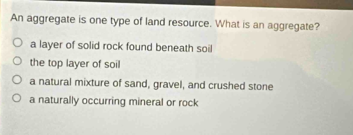 an aggregate is one type of land resource. what is an aggregate? a layer of solid rock found beneath soil the top layer of soil a natural mixture of sand, gravel, and crushed stone a naturally occurring mineral or rock