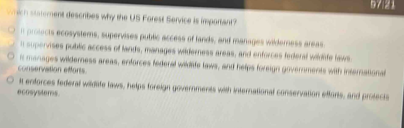 which statement describes why the us forest service is important? it protects ecosystems, supervises public access of lands, and manages wilderness areas. it supervises public access of lands, manages wilderness areas, and enforces federal wildlife laws. it manages wilderness areas, enforces federal wildlife laws, and helps foreign governments with international conservation efforts. it enforces federal wildlife laws, helps foreign governments with international conservation efforts, and protects ecosystems.