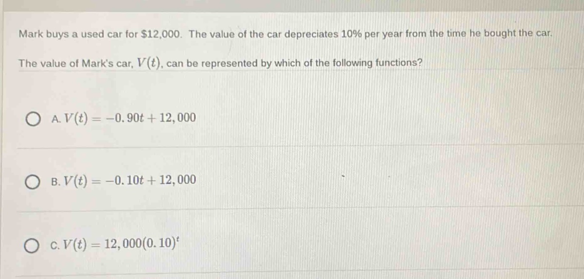 mark buys a used car for $12,000. the value of the car depreciates 10% per year from the time he bought the car. the value of marks car, v(t), can be represented by which of the following functions? a. v(t)= - 0.90t + 12,000 b. v(t)= - 0.10t + 12,000 c. v(t)=12,000(0.10)^t