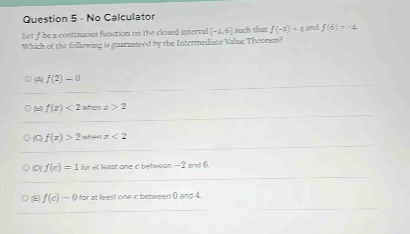 question 5 - no calculator let f be a continuous function on the closed interval -2,6 such that f(-2)=4 and f(6)= - 4. which of the following is guaranteed by the intermediate value theorem? (a) f(2)=0 (b) f(x)<2 when x>2 (c) f(x)>2 when x<2 (d) f(c)=1 for at least one c between -2 and 6. (e) f(c)=0 for at least one c between 0 and 4.