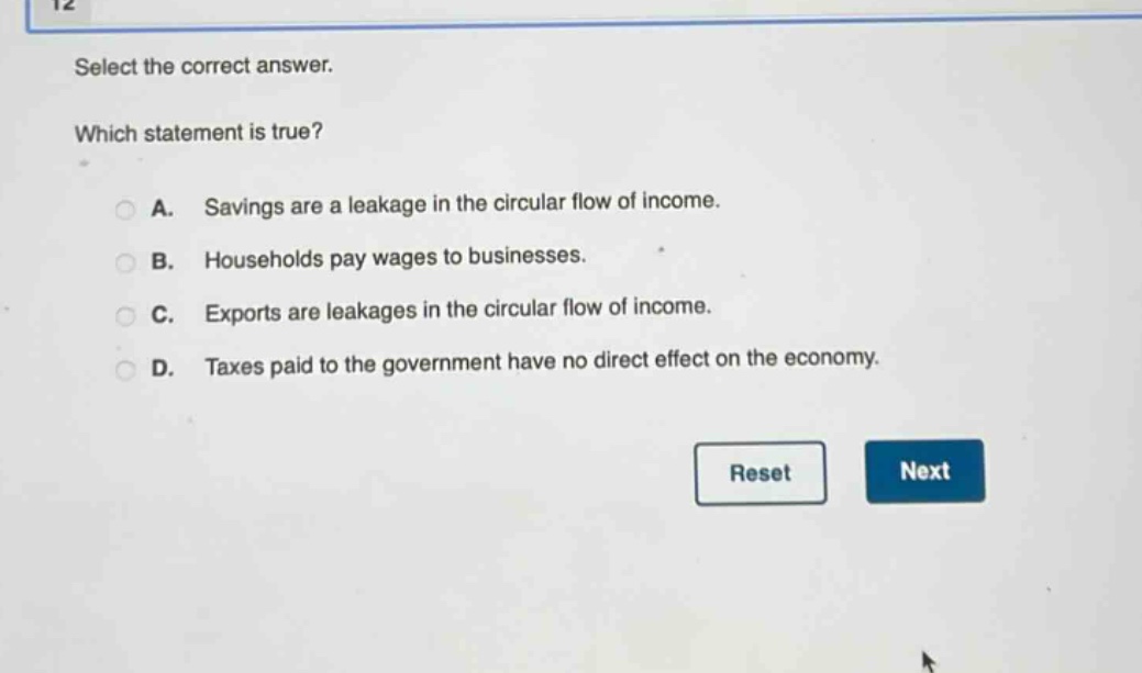select the correct answer. which statement is true? a. savings are a leakage in the circular flow of income. b. households pay wages to businesses. c. exports are leakages in the circular flow of income. d. taxes paid to the government have no direct effect on the economy.