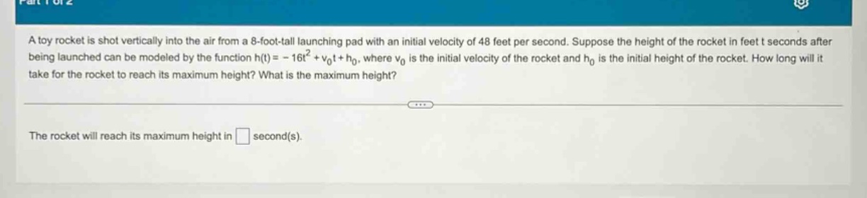 a toy rocket is shot vertically into the air from a 8 - foot - tall launching pad with an initial velocity of 48 feet per second. suppose the height of the rocket in feet t seconds after being launched can be modeled by the function h(t)=-16t² + v₀t + h₀, where v₀ is the initial velocity of the rocket and h₀ is the initial height of the rocket. how long will it take for the rocket to reach its maximum height? what is the maximum height? the rocket will reach its maximum height in second(s).
