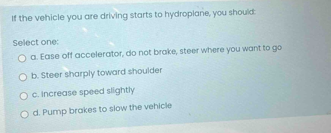 if the vehicle you are driving starts to hydroplane, you should: select one: a. ease off accelerator, do not brake, steer where you want to go b. steer sharply toward shoulder c. increase speed slightly d. pump brakes to slow the vehicle