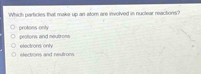 which particles that make up an atom are involved in nuclear reactions?\nprotons only\nprotons and neutrons\nelectrons only\nelectrons and neutrons