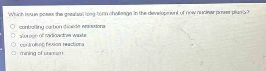which issue poses the greatest long - term challenge in the development of new nuclear power plants? controlling carbon dioxide emissions storage of radioactive waste controlling fission reactions mining of uranium