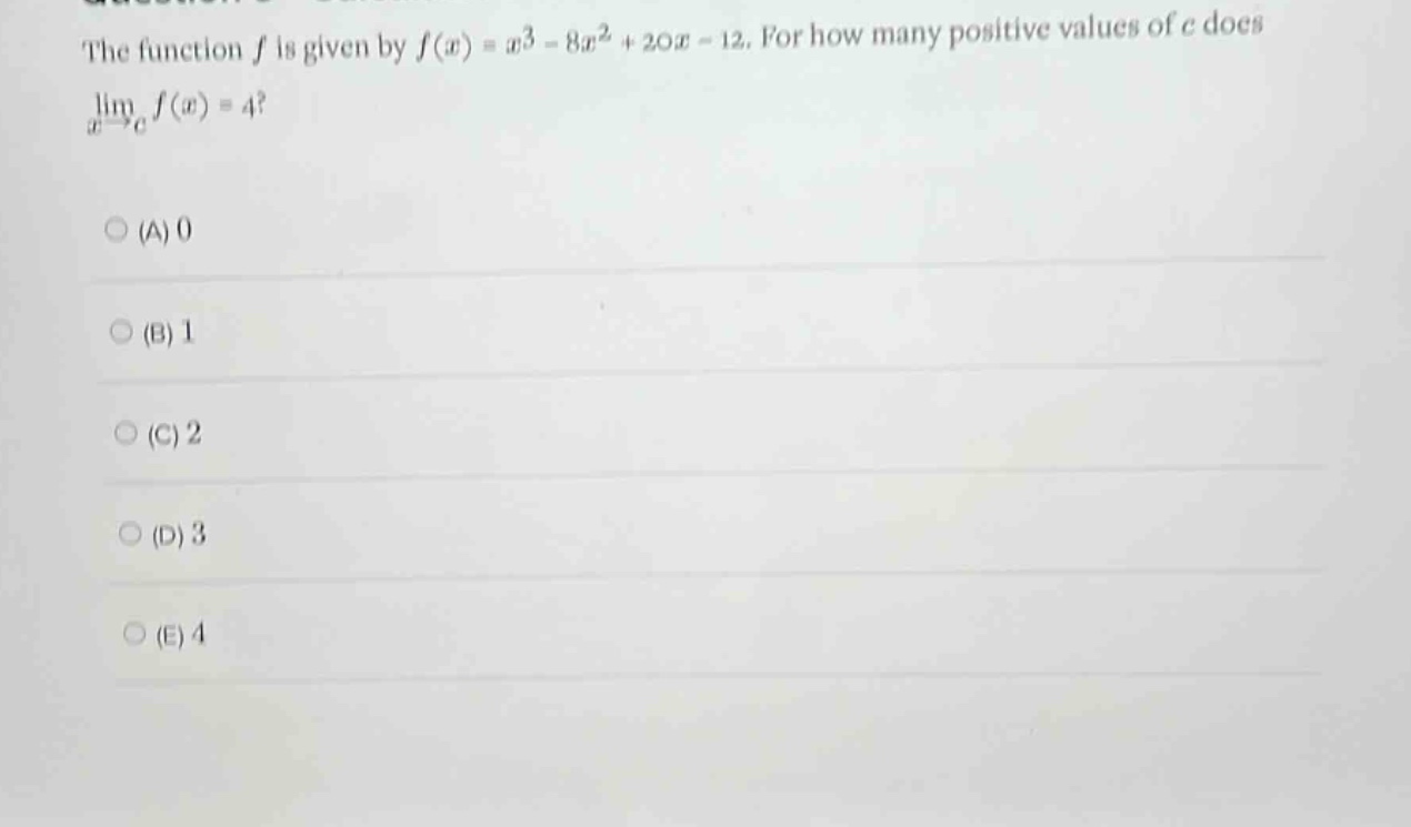 the function f is given by f(x)=x^3 - 8x^2 + 20x - 12. for how many positive values of c does lim(x→c)f(x)=4? (a) 0 (b) 1 (c) 2 (d) 3 (e) 4