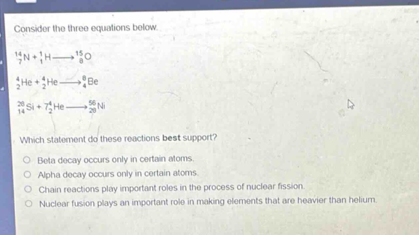 consider the three equations below.\n14 7n + 1 1h→15 8o\n4 2he + 4 2he→8 4be\n28 14si + 74 2he→56 28ni\nwhich statement do these reactions best support?\nbeta decay occurs only in certain atoms.\nalpha decay occurs only in certain atoms.\nchain reactions play important roles in the process of nuclear fission.\nnuclear fusion plays an important role in making elements that are heavier than helium.