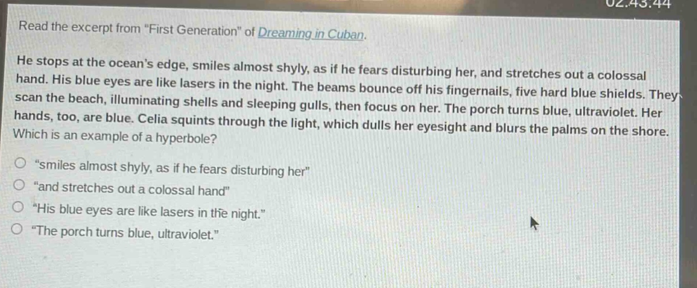 read the excerpt from \first generation\ of dreaming in cuban. he stops at the oceans edge, smiles almost shyly, as if he fears disturbing her, and stretches out a colossal hand. his blue eyes are like lasers in the night. the beams bounce off his fingernails, five hard blue shields. they scan the beach, illuminating shells and sleeping gulls, then focus on her. the porch turns blue, ultraviolet. her hands, too, are blue. celia squints through the light, which dulls her eyesight and blurs the palms on the shore. which is an example of a hyperbole? \smiles almost shyly, as if he fears disturbing her\ \and stretches out a colossal hand\ \his blue eyes are like lasers in the night.\ \the porch turns blue, ultraviolet.\