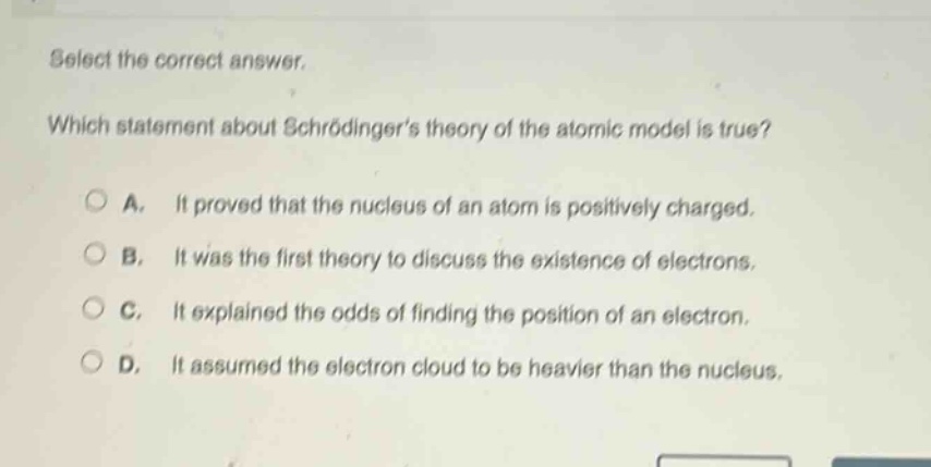 select the correct answer. which statement about schrödingers theory of the atomic model is true? a. it proved that the nucleus of an atom is positively charged. b. it was the first theory to discuss the existence of electrons. c. it explained the odds of finding the position of an electron. d. it assumed the electron cloud to be heavier than the nucleus.