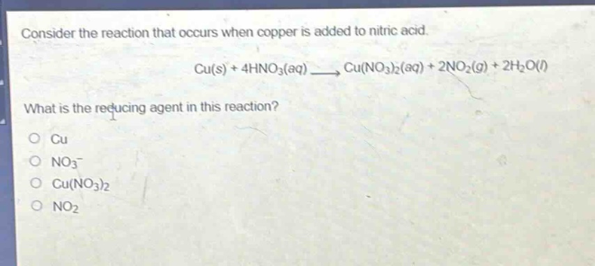 consider the reaction that occurs when copper is added to nitric acid. cu(s) + 4hno3(aq) → cu(no3)2(aq) + 2no2(g) + 2h2o(l) what is the reducing agent in this reaction? o cu o no3- o cu(no3)2 o no2