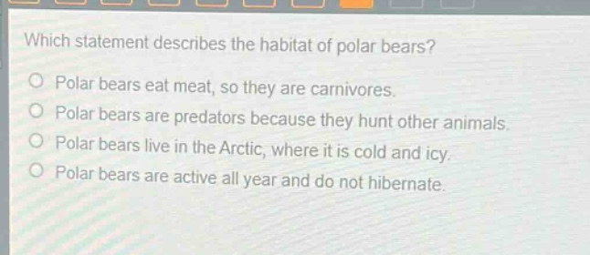 which statement describes the habitat of polar bears?\npolar bears eat meat, so they are carnivores.\npolar bears are predators because they hunt other animals.\npolar bears live in the arctic, where it is cold and icy.\npolar bears are active all year and do not hibernate.