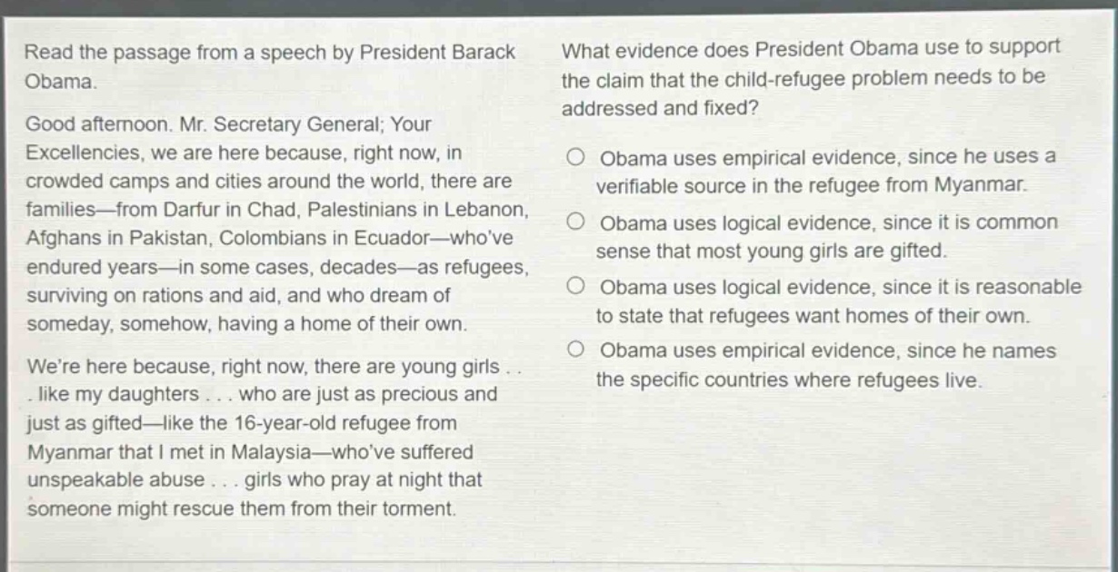 read the passage from a speech by president barack obama. good afternoon. mr. secretary general; your excellencies, we are here because, right now, in crowded camps and cities around the world, there are families—from darfur in chad, palestinians in lebanon, afghans in pakistan, colombians in ecuador—whove endured years—in some cases, decades—as refugees, surviving on rations and aid, and who dream of someday, somehow, having a home of their own. were here because, right now, there are young girls . . . like my daughters . . . who are just as precious and just as gifted—like the 16 - year - old refugee from myanmar that i met in malaysia—whove suffered unspeakable abuse . . . girls who pray at night that someone might rescue them from their torment. what evidence does president obama use to support the claim that the child - refugee problem needs to be addressed and fixed? obama uses empirical evidence, since he uses a verifiable source in the refugee from myanmar. obama uses logical evidence, since it is common sense that most young girls are gifted. obama uses logical evidence, since it is reasonable to state that refugees want homes of their own. obama uses empirical evidence, since he names the specific countries where refugees live.