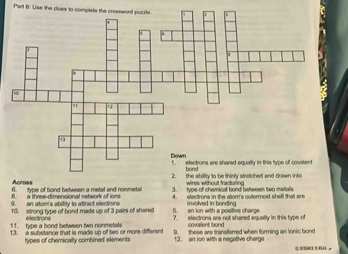part b: use the clues to complete the crossword puzzle. across 6. type of bond between a metal and nonmetal 8. a three - dimensional network of ions 9. an atoms ability to attract electrons 10. strong type of bond made up of 3 pairs of shared electrons 11. type a bond between two nonmetals 13. a substance that is made up of two or more different types of chemically combined elements down 1. electrons are shared equally in this type of covalent bond 2. the ability to be thinly stretched and drawn into wires without fracturing 3. type of chemical bond between two metals 4. electrons in the atoms outermost shell that are involved in bonding 5. an ion with a positive charge 7. electrons are not shared equally in this type of covalent bond 9. these are transferred when forming an ionic bond 12. an ion with a negative charge