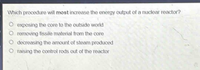 which procedure will most increase the energy output of a nuclear reactor? exposing the core to the outside world removing fissile material from the core decreasing the amount of steam produced raising the control rods out of the reactor