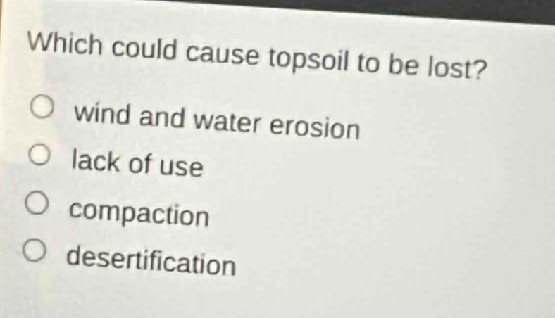 which could cause topsoil to be lost?\nwind and water erosion\nlack of use\ncompaction\ndesertification