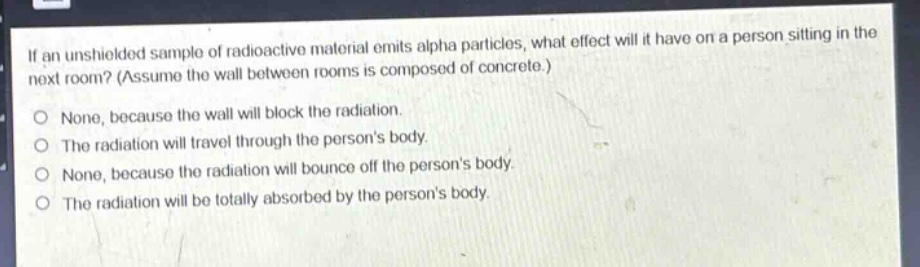 if an unshielded sample of radioactive material emits alpha particles, what effect will it have on a person sitting in the next room? (assume the wall between rooms is composed of concrete.) none, because the wall will block the radiation. the radiation will travel through the persons body. none, because the radiation will bounce off the persons body. the radiation will be totally absorbed by the persons body.
