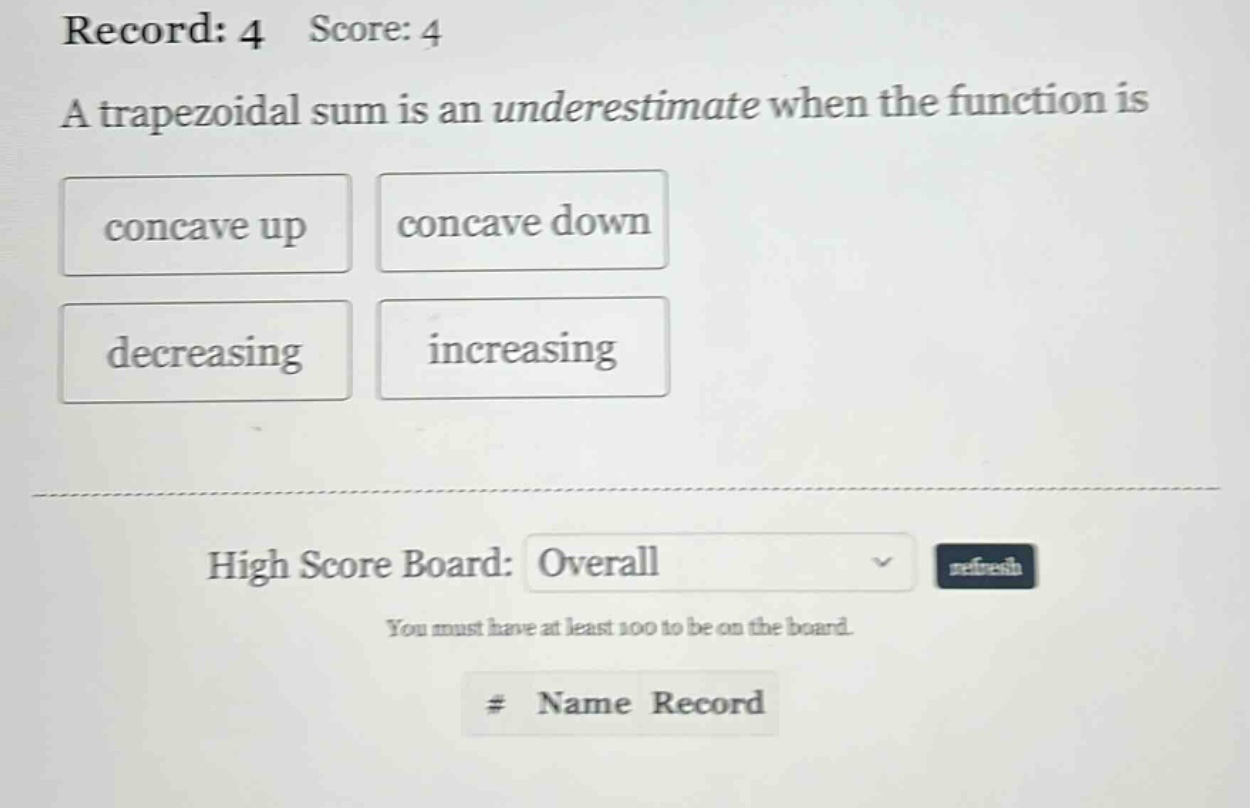 record: 4 score: 4 a trapezoidal sum is an underestimate when the function is concave up concave down decreasing increasing high score board: overall refresh you must have at least 100 to be on the board. # name record