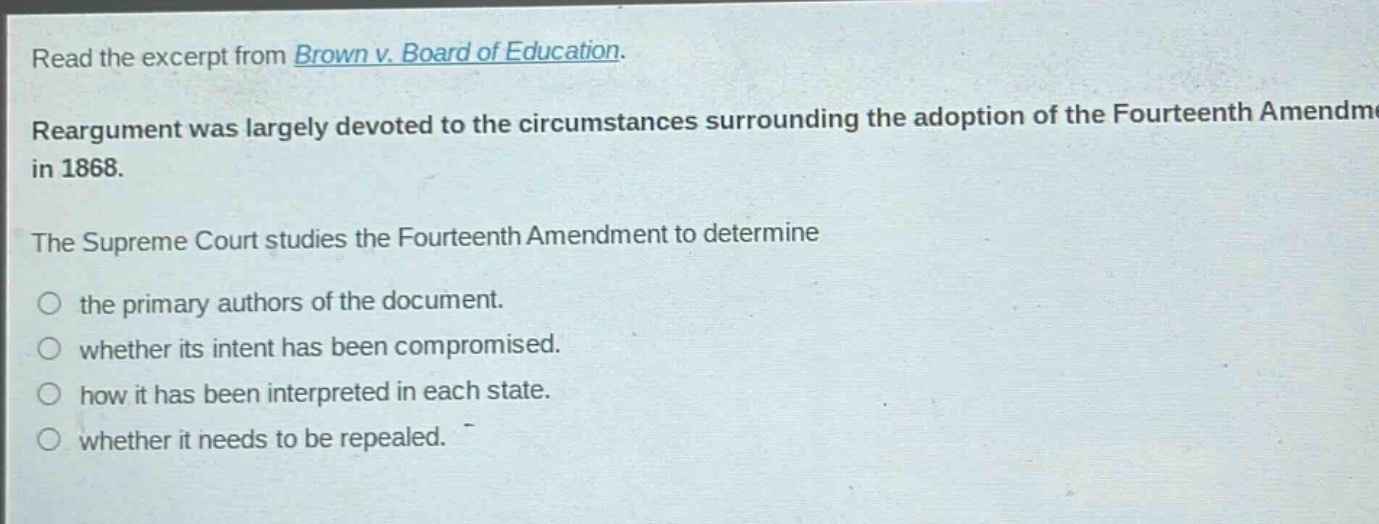 read the excerpt from brown v. board of education. reargument was largely devoted to the circumstances surrounding the adoption of the fourteenth amendment in 1868. the supreme court studies the fourteenth amendment to determine the primary authors of the document. whether its intent has been compromised. how it has been interpreted in each state. whether it needs to be repealed.