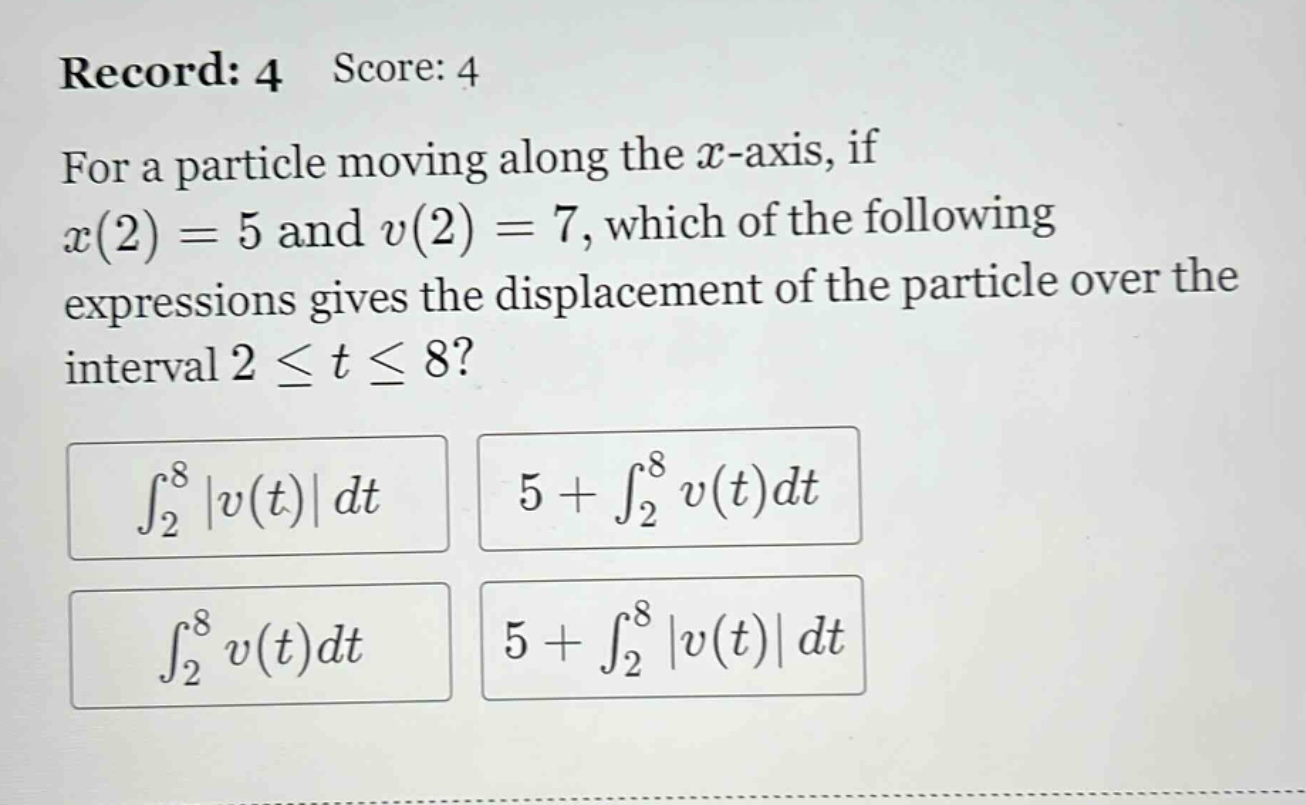 record: 4 score: 4 for a particle moving along the x - axis, if x(2)=5 and v(2)=7, which of the following expressions gives the displacement of the particle over the interval 2 ≤ t ≤ 8? ∫₂⁸|v(t)|dt 5 + ∫₂⁸v(t)dt ∫₂⁸v(t)dt 5 + ∫₂⁸|v(t)|dt