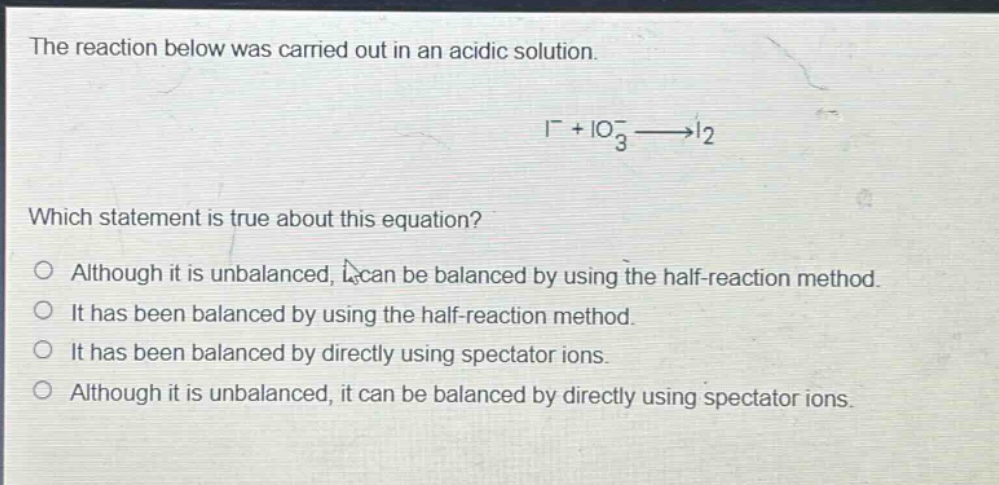 the reaction below was carried out in an acidic solution. i⁻ + io₃⁻ → i₂ which statement is true about this equation? although it is unbalanced, it can be balanced by using the half - reaction method. it has been balanced by using the half - reaction method. it has been balanced by directly using spectator ions. although it is unbalanced, it can be balanced by directly using spectator ions.