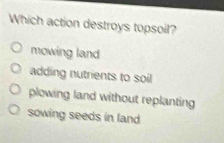 which action destroys topsoil?\no mowing land\no adding nutrients to soil\no plowing land without replanting\no sowing seeds in land