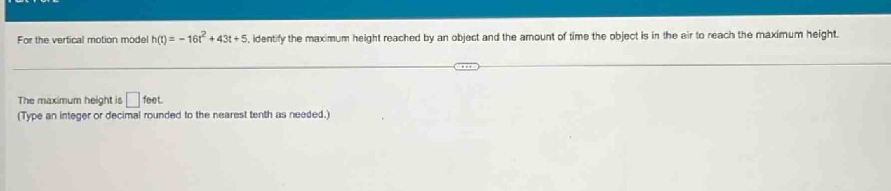 for the vertical motion model h(t)= - 16t² + 43t + 5, identify the maximum height reached by an object and the amount of time the object is in the air to reach the maximum height. the maximum height is □ feet. (type an integer or decimal rounded to the nearest tenth as needed.)