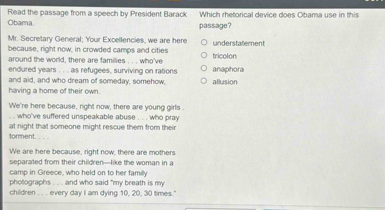 read the passage from a speech by president barack obama. mr. secretary general; your excellencies, we are here because, right now, in crowded camps and cities around the world, there are families... whove endured years... as refugees, surviving on rations and aid, and who dream of someday, somehow, having a home of their own. were here because, right now, there are young girls... whove suffered unspeakable abuse... who pray at night that someone might rescue them from their torment... we are here because, right now, there are mothers separated from their children—like the woman in a camp in greece, who held on to her family photographs... and who said \my breath is my children... every day i am dying 10, 20, 30 times.\ which rhetorical device does obama use in this passage? understatement tricolon anaphora allusion
