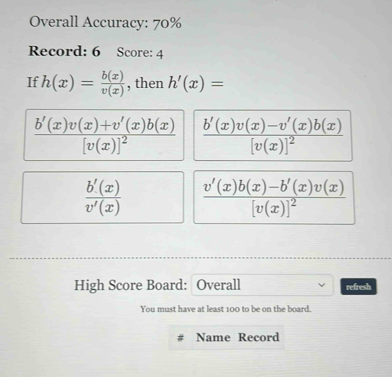overall accuracy: 70% record: 6 score: 4 if h(x) = b(x)/v(x), then h(x) = (b(x)v(x)+v(x)b(x))/v(x)^2 (b(x)v(x)-v(x)b(x))/v(x)^2 b(x)/v(x) (v(x)b(x)-b(x)v(x))/v(x)^2 high score board: overall refresh you must have at least 100 to be on the board. # name record
