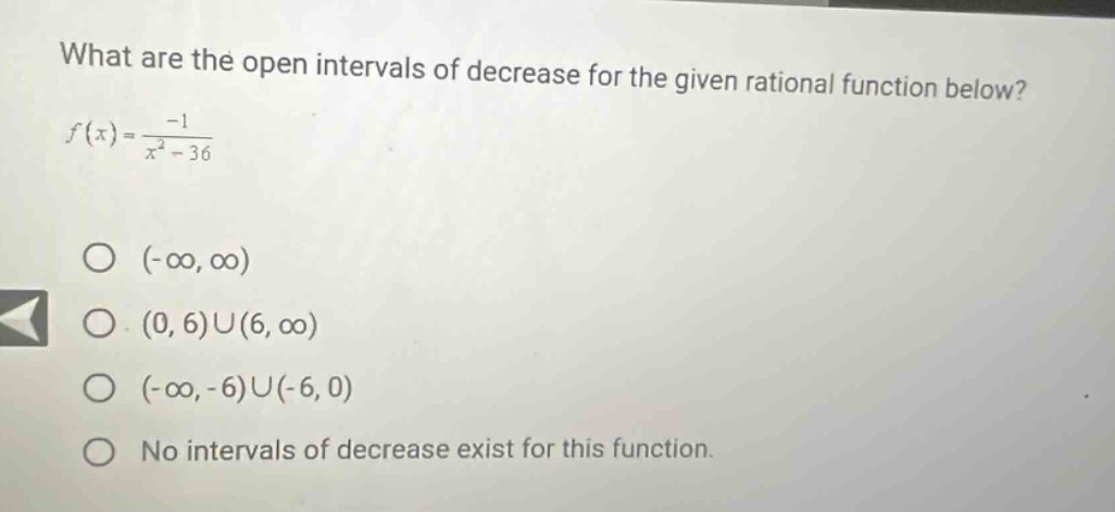 what are the open intervals of decrease for the given rational function below? f(x)=-1/(x^2 - 36) o (-∞,∞) o (0,6)∪(6,∞) o (-∞,-6)∪(-6,0) o no intervals of decrease exist for this function.