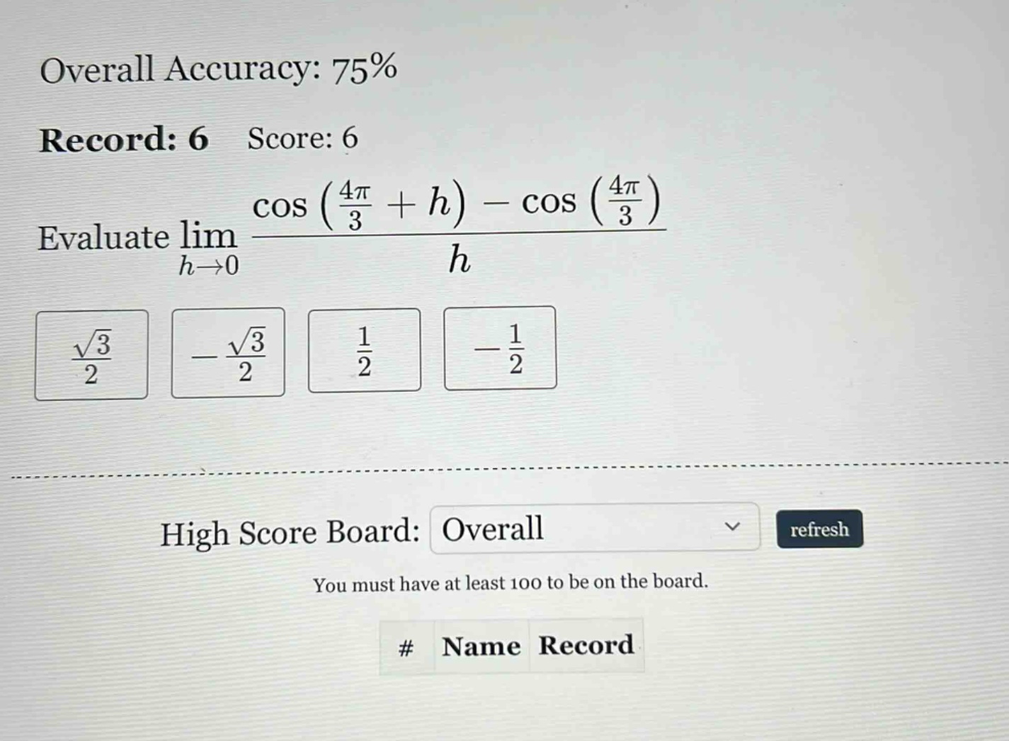 overall accuracy: 75% record: 6 score: 6 evaluate lim h→0 (cos((4π/3)+h) - cos((4π/3)))/h √3/2 -√3/2 1/2 -1/2 high score board: overall refresh you must have at least 100 to be on the board. # name record