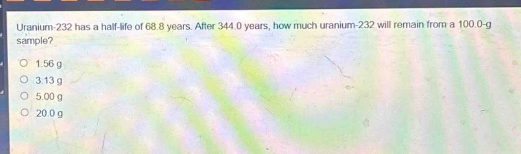 uranium-232 has a half - life of 68.8 years. after 344.0 years, how much uranium - 232 will remain from a 100.0 - g sample?\n1.56 g\n3.13 g\n5.00 g\n20.0 g
