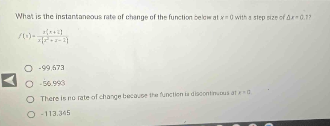 what is the instantaneous rate of change of the function below at x = 0 with a step size of δx = 0.1? f(x)=x(x + 2)/x(x² + x - 2) -99.673 -56.993 there is no rate of change because the function is discontinuous at x = 0. -113.345