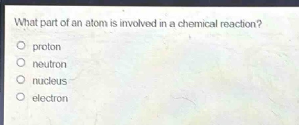 what part of an atom is involved in a chemical reaction?\no proton\no neutron\no nucleus\no electron